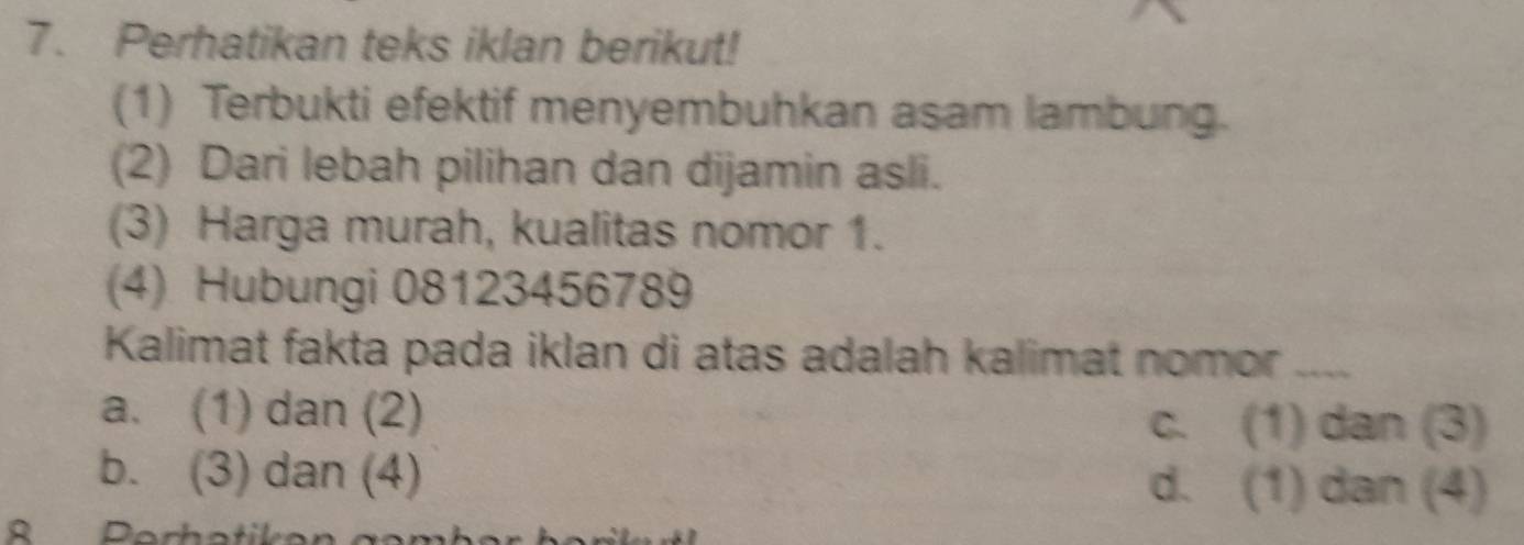 Perhatikan teks iklan berikut!
(1) Terbukti efektif menyembuhkan asam lambung.
(2) Dari lebah pilihan dan dijamin asli.
(3) Harga murah, kualitas nomor 1.
(4) Hubungi 08123456789
Kalimat fakta pada iklan di atas adalah kalimat nomor_
a. (1) dan (2) c. (1) dan (3)
b. (3) dan (4) d. (1) dan (4)
R Perhatikon