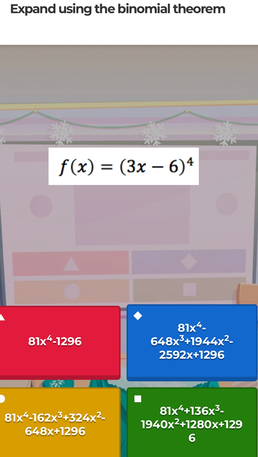 Expand using the binomial theorem
f(x)=(3x-6)^4
81x^4-
8 1x^4-1296
648x^3+1944x^2-
2592x+1296
81x^4+136x^3-
81x^4-162x^3+324x^2-
19 40x^2+1280x+129
648x+1296
C