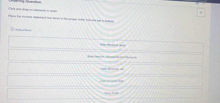 Ordering Question 
Click and drag on elements in order 
Place the income statement line items in the proper order from the top to bottom. 
Instructions 
Sales Revenue, gross 
Sales Returns, Allowances and Discounts 
Sales Revenue, net 
Cost of Goods Sold 
Gross Profit