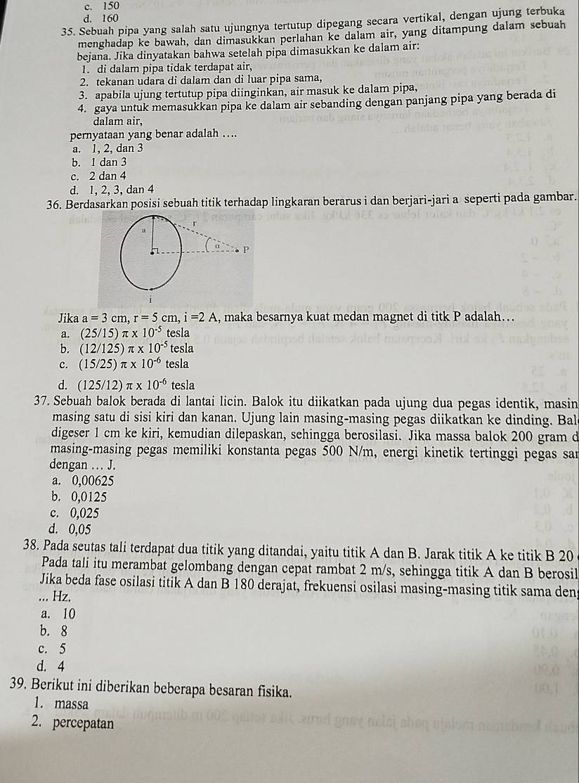 c. 150
d. 160
35. Sebuah pipa yang salah satu ujungnya tertutup dipegang secara vertikal, dengan ujung terbuka
menghadap ke bawah, dan dimasukkan perlahan ke dalam air, yang ditampung dalam sebuah
bejana. Jika dinyatakan bahwa setelah pipa dimasukkan ke dalam air:
1. di dalam pipa tidak terdapat air,
2. tekanan udara di dalam dan di luar pipa sama,
3. apabila ujung tertutup pipa diinginkan, air masuk ke dalam pipa,
4. gaya untuk memasukkan pipa ke dalam air sebanding dengan panjang pipa yang berada di
dalam air,
pernyataan yang benar adalah ….
a. 1, 2, dan 3
b. 1 dan 3
c. 2 dan 4
d. 1, 2, 3, dan 4
36. Berdasarkan posisi sebuah titik terhadap lingkaran berarus i dan berjari-jari a seperti pada gambar.
Jika a=3cm,r=5cm,i=2A , maka besarnya kuat medan magnet di titk P adalah…
a. (25/15)π * 10^(-5) tesla
b. (12/125)π * 10^(-5) tesla
c. (15/25)π * 10^(-6) tesla
d. (125/12)π * 10^(-6) tesla
37. Sebuah balok berada di lantai licin. Balok itu diikatkan pada ujung dua pegas identik, masin
masing satu di sisi kiri dan kanan. Ujung lain masing-masing pegas diikatkan ke dinding. Bal
digeser 1 cm ke kiri, kemudian dilepaskan, sehingga berosilasi. Jika massa balok 200 gram d
masing-masing pegas memiliki konstanta pegas 500 N/m, energi kinetik tertinggi pegas sar
dengan ... J.
a. 0,00625
b. 0,0125
c. 0,025
d. 0,05
38. Pada seutas tali terdapat dua titik yang ditandai, yaitu titik A dan B. Jarak titik A ke titik B 20
Pada tali itu merambat gelombang dengan cepat rambat 2 m/s, sehingga titik A dan B berosil
Jika beda fase osilasi titik A dan B 180 derajat, frekuensi osilasi masing-masing titik sama den
... Hz.
a. 10
b. 8
c. 5
d. 4
39. Berikut ini diberikan beberapa besaran fisika.
1. massa
2. percepatan