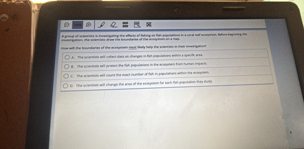A group of scientists is investigating the effects of fishing on fish populations in a coral reef ecosystem. Before beginning the
investigation, the scientists draw the boundaries of the ecosystem on a map.
How will the boundaries of the ecosystem most likely help the scientists in their investigation?
A. The scientists will collect data on changes in fish populations within a specific area.
8. The scientists will protect the fish populations in the ecosystem from human impacts.
C. The scientists will count the exact number of fish in populations within the ecosystem.
D. The scientists will change the area of the ecosyster for each fish population they study.