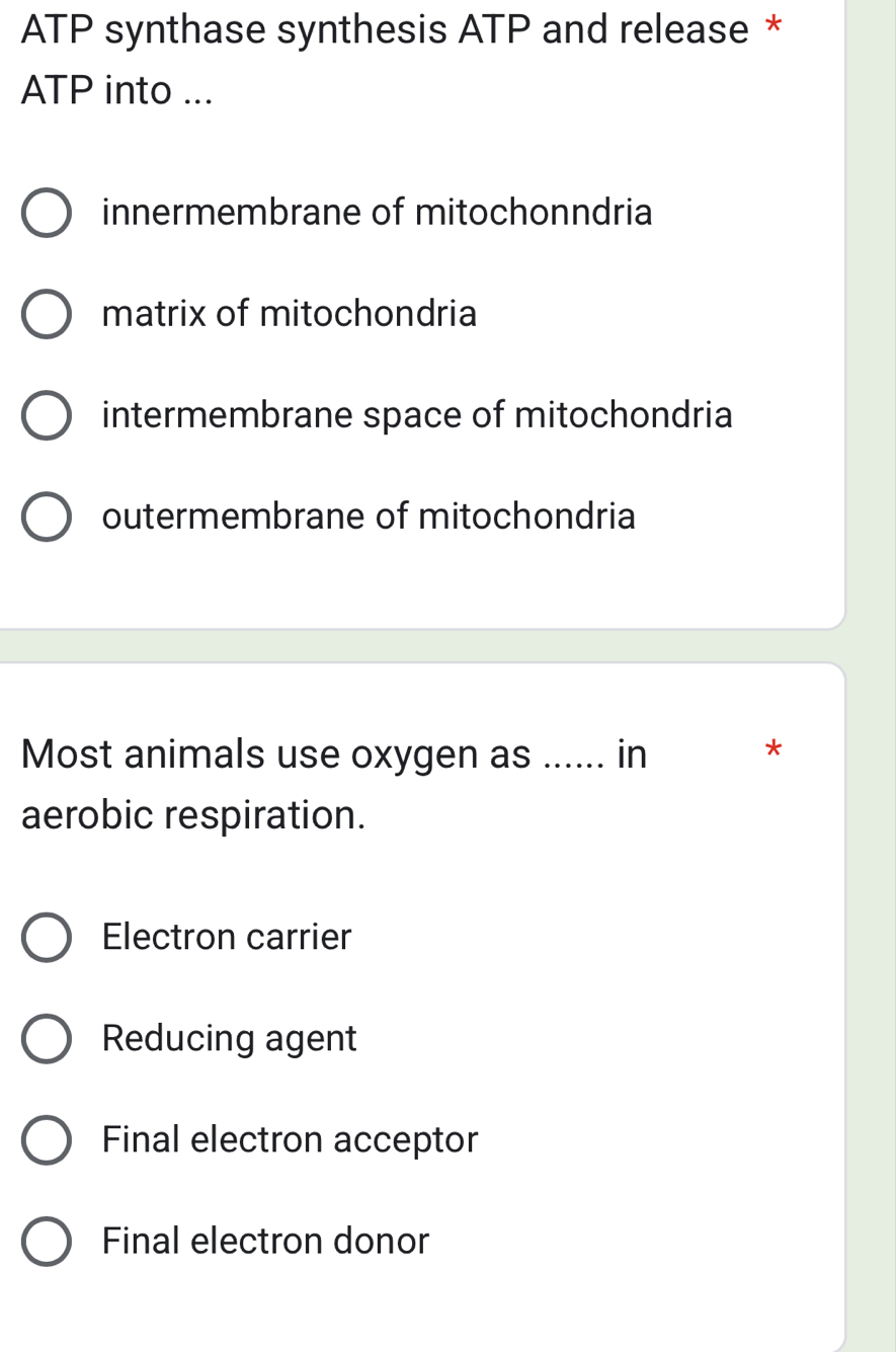 ATP synthase synthesis ATP and release *
ATP into ...
innermembrane of mitochonndria
matrix of mitochondria
intermembrane space of mitochondria
outermembrane of mitochondria
Most animals use oxygen as ...... in
*
aerobic respiration.
Electron carrier
Reducing agent
Final electron acceptor
Final electron donor