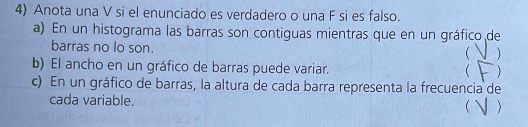 Anota una V si el enunciado es verdadero o una F si es falso. 
a) En un histograma las barras son contiguas mientras que en un gráfico de 
barras no lo son. 
 ) 
b) El ancho en un gráfico de barras puede variar. 
 ) 
c) En un gráfico de barras, la altura de cada barra representa la frecuencia de 
cada variable.  )