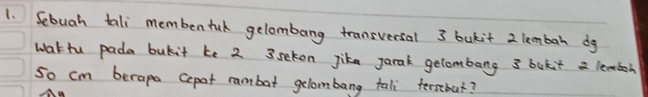 Sebuah tali membentul gelombang transversal 3 bukit 2 lembah dg 
wattu pada bukit ke 2 3seton Jika jarak gecombang 3 bokit a leaioh 
so cm berape Cepat rambat gelambang tali fersbat?