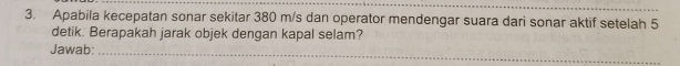 Apabila kecepatan sonar sekitar 380 m/s dan operator mendengar suara dari sonar aktif setelah 5
detik. Berapakah jarak objek dengan kapal selam? 
Jawab:_