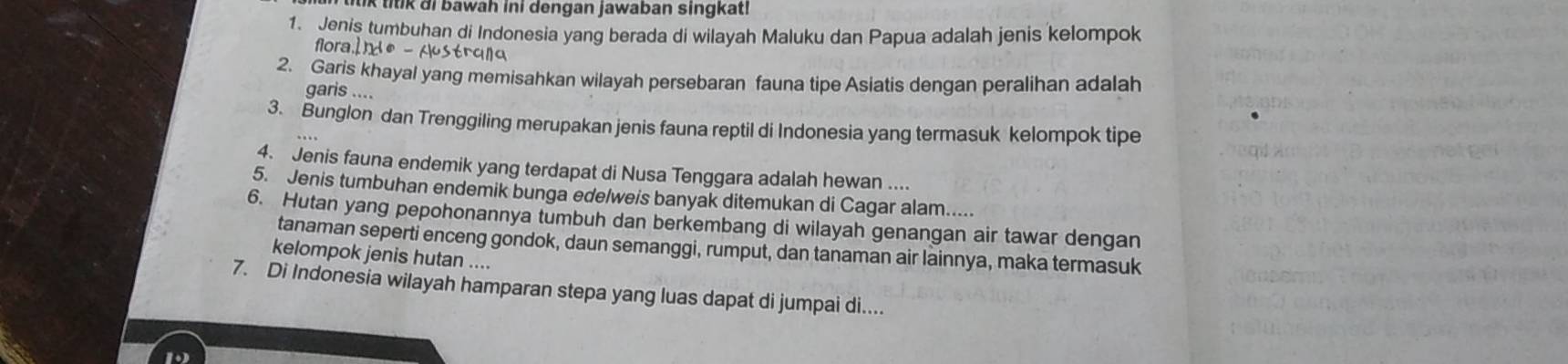 itik di bawah ini dengan jawaban singkat! 
1. Jenis tumbuhan di Indonesia yang berada di wilayah Maluku dan Papua adalah jenis kelompok 
floraid® - strqna 
2. Garis khayal yang memisahkan wilayah persebaran fauna tipe Asiatis dengan peralihan adalah 
garis .... 
3. Bunglon dan Trenggiling merupakan jenis fauna reptil di Indonesia yang termasuk kelompok tipe 
4. Jenis fauna endemik yang terdapat di Nusa Tenggara adalah hewan .... 
5. Jenis tumbuhan endemik bunga edelweis banyak ditemukan di Cagar alam..... 
6. Hutan yang pepohonannya tumbuh dan berkembang di wilayah genangan air tawar dengan 
tanaman seperti enceng gondok, daun semanggi, rumput, dan tanaman air lainnya, maka termasuk 
kelompok jenis hutan .... 
7. Di Indonesia wilayah hamparan stepa yang luas dapat di jumpai di.... 
D