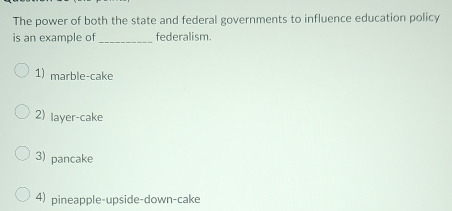 The power of both the state and federal governments to influence education policy
is an example of_ federalism.
1) marble-cake
2) layer-cake
3) pancake
4) pineapple-upside-down-cake