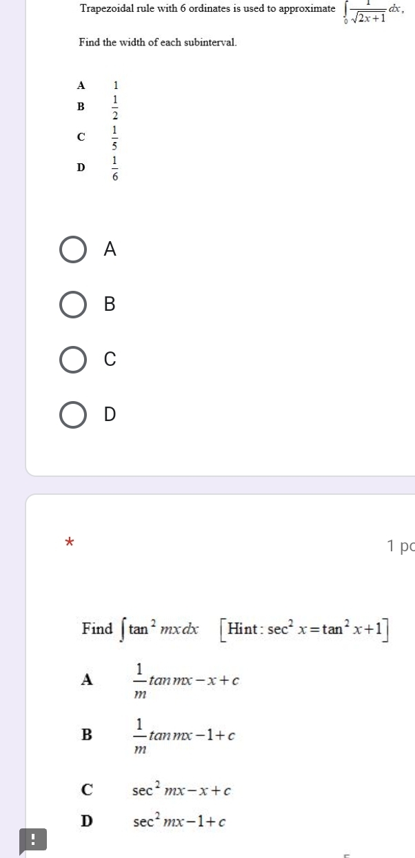 Trapezoidal rule with 6 ordinates is used to approximate ∈tlimits _0 1/sqrt(2x+1)  dx
Find the width of each subinterval.
A
B beginarrayr 1  1/2 endarray
C  1/5 
D  1/6 
A
B
C
D
*
1 pc
Find xdx [Hint:sec^2x=tan^2x+1]
A  1/m tan mx-x+c
B  1/m tan mx-1+c
C sec^2mx-x+c
D sec^2mx-1+c!