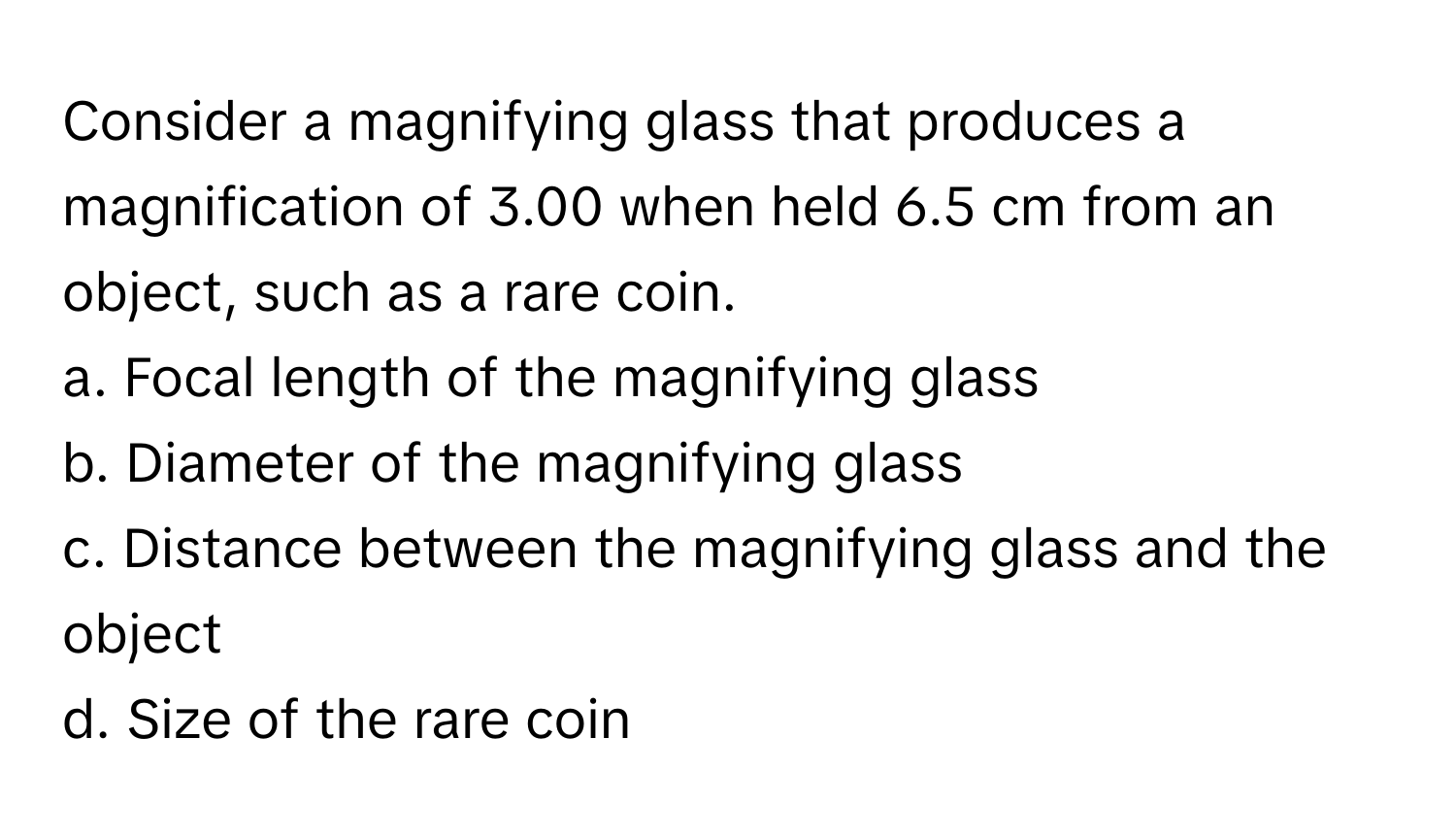 Consider a magnifying glass that produces a magnification of 3.00 when held 6.5 cm from an object, such as a rare coin.

a. Focal length of the magnifying glass
b. Diameter of the magnifying glass
c. Distance between the magnifying glass and the object
d. Size of the rare coin