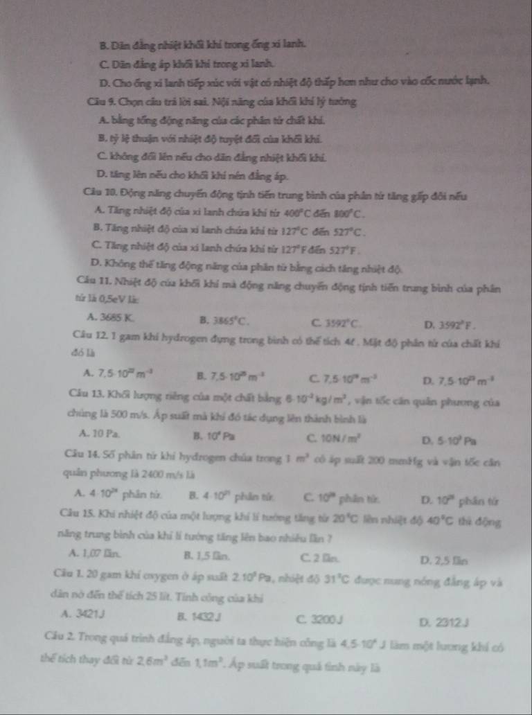 B. Dân đẳng nhiệt khối khí trong ống xí lanh.
C. Dãn đẳng áp khối khi trong xỉ lanh.
D. Cho ống xi lanh tiếp xúc với vật có nhiệt độ thấp hơn như cho vào cốc nước lạnh.
Câu 9. Chọn câu trả lời sai. Nội năng của khối khí lý tưởng
A. bằng tổng động năng của các phân tử chất khi.
B. tỷ lệ thuận với nhiệt độ tuyệt đối của khối khi.
C. không đổi lên nếu cho dân đẳng nhiệt khối khí.
D. tăng lên nếu cho khối khí nên đẳng áp.
Câu 10. Động năng chuyến động tịnh tiến trung bình của phần từ tăng gấp đôi nếu
A. Tăng nhiệt độ của xi lanh chứa khí từ 400°C dến 800°C.
B. Tăng nhiệt độ của xỉ lanh chứa khí từ 127°C dēn 527°C.
C. Tăng nhiệt độ của xi lanh chứa khí từ 127° F đến 527°F.
D. Không thế tăng động năng của phần từ bằng cách tăng nhiệt độ
Câu 11. Nhiệt độ của khối khí mà động năng chuyển động tịnh tiến trung bình của phân
tử là 0,5eV là:
A. 3685 K. B. 3865°C. C. 3592°C. D, 3592°F.
Câu 12. 1 gam khi hydrogen đựng trong bình có thể tích 4t . Mặt độ phân từ của chất khí
dó là
A. 7.5· 10^(27)m^(-3) B. 7.5· 10^(25)m^(-3) C. 7.5· 10^(19)m^(-3) D. 7.5· 10^(23)m^(-3)
Câu 13. Khối lượng riêng của một chất bằng 6· 10^(-2)kg/m^3 , vận tốc căn quân phương của
chúng là 500 m/s. Áp suất mà khi đó tác dụng lên thành bình là
A. 10 Pa. B. 10^4Pa C. 10N/m^2 D. 5· 10^2Pa
Câu 14. Số phân từ khi hydrogen chúa trong 1m^3 cô áp suất 200 mmHg và vận tốc căn
quân phương là 2400 m/s là
A. 4· 10^(2x) phân từ B. 4· 10^(21) phān tú C. 10° phân từr. D. 10° phān tú
Câu 15. Khi nhiệt độ của một lượng khí lí tướng tăng từ 20°C liên nhiệt độ 40°C thì động
năng trung bình của khỉ lí tướng tăng lên bao nhiều lần ?
A. 1,07 lin. B. 1,5 fn. C. 2 ln. D. 2,5 fln
Cầu 1. 20 gam khí exygen ở áp suất 2.10^3Pa , nhiệt độ 31^2C được nung nóng đẳng áp và
dân nó đến thể tích 25 lit. Tính công của khi
A. 3421J B. 1432 J C. 3200 J D. 2312.J
Cầu 2. Trong quá trình đẳng áp, nguời ta thực hiện công là 4.5.10^4J làm một lương khí có
thể tích thay đổi từ 2,6m^3 dēn 1.1m^2 Áp suất trong quả tình này là