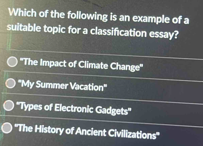 Which of the following is an example of a
suitable topic for a classification essay?
''The Impact of Climate Change''
''My Summer Vacation''
''Types of Electronic Gadgets''
''The History of Ancient Civilizations''