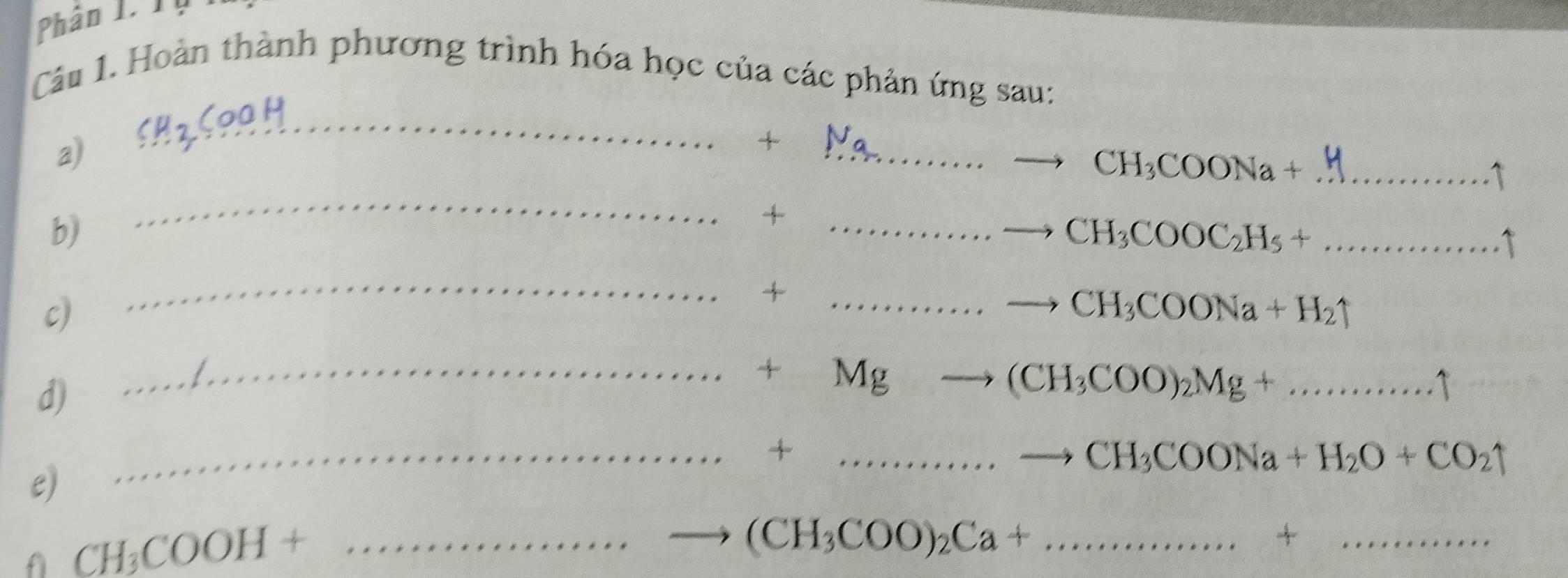 Phân 1. Tụ 
Câu 1. Hoàn thành phương trình hóa học của các phản ứng sau: 
a) CH_2COOH _ 
+ 
_ CH_3COONa+ _  ...^, C 
b) 
_ 
_+ 
_ CH_3COOC_2H_5+... 
_ 
+ 
c) 
_ CH_3COONa+H_2uparrow
d) 
_
+Mg
(CH_3COO)_2Mg+...widehat ..widehat ..widehat .
__+ 
. CH_3COONa+H_2O+CO_2uparrow
e) 
f CH_3COOH+ _ 
_ (CH_3COO)_2Ca+.......... 
_+