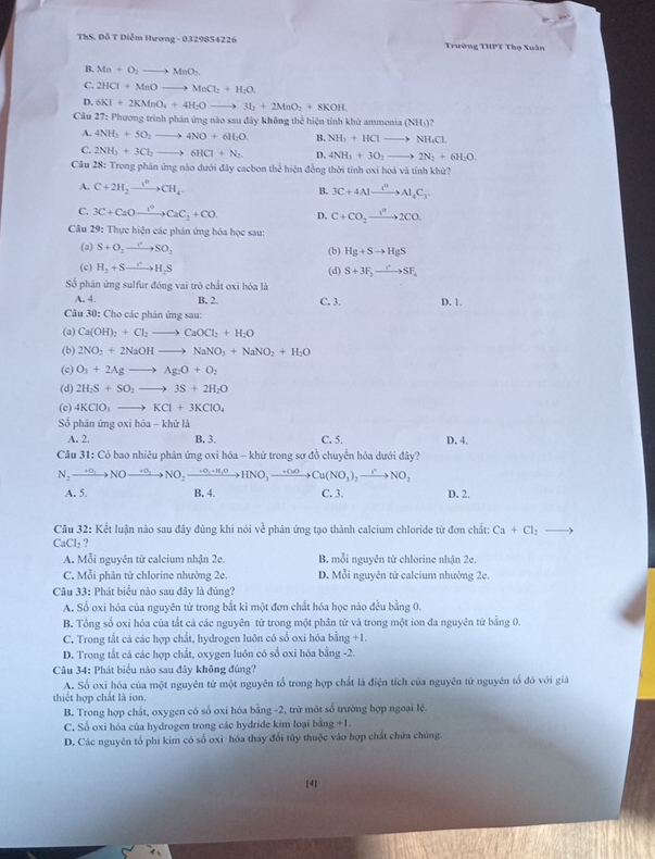 ThS. Đỗ T Diễm Hương - 0329854226 Trường THPT Thọ Xuân
B. Ma+O_2to MnO_2
C. 2HCl+MnOto MnCl_2+H_2O
D. 6KI+2KMnO_4+4H_2Oto 3I_2+2MnO_2+8KOH.
Câu 27: Phương trình phản ứng nào sau đây không thể hiện tính khử ammonia (NH_3)?
A. 4NH_3+5O_2to 4NO+6H_2O B. NH_3+HClto NH_4Cl
C. 2NH_3+3Cl_2to 6HCl+N_2 D. 4NH_3+3O_2to 2N_2+6H_2O.
Câu 28: Trong phân ứng nào dưới đây cacbon thể hiện đồng thời tỉnh oxi hoá và tỉnh khử?
A. C+2H_2to CH_4 B. 3C+4Alxrightarrow I_4C_3C_4C_3.
C. 3C+CaOto CaC_2+CO D. C+CO_2xrightarrow 1^02CO.
Câu 29: Thực hiện các phân ứng hóa học sau:
(a) S+O_2to SO_2 (b) Hg+Sto HgS
(c) H_2+Sto H_2S (d) S+3F_2to SF_4
Số phân ứng sulfur đóng vai trò chất oxi hóa là
A. 4. B. 2 C. 3. D. 1.
Câu 30: Cho các phản ứng sau:
(a) Ca(OH)_2+Cl_2to CaOCl_2+H_2O
(b) 2NO_2+2NaOHto NaNO_3+NaNO_2+H_2O
(c) O_3+2Agto Ag_2O+O_2
(d) 2H_2S+SO_2to 3S+2H_2O
(c) 4KClO_3to KCl+3KClO_4
Số phản ứng oxi hóa - khử là
A. 2. B. 3. C. 5. D. 4.
Câu 31: Có bao nhiêu phản ứng oxi hóa - khử trong sơ đồ chuyển hóa dưới đây?
N_2to NOto NOto NO_2to NO_2to HNO_3to HNO_3to Cu(NO_3)_2to NO_2
A. 5. B. 4. C. 3. D. 2.
Câu 32: Kết luận nào sau đây đúng khi nói về phân ứng tạo thành calcium chloride từ đơn chất: Ca+Cl_2
CaCl_2 ?
A. Mỗi nguyên tử calcium nhận 2c. B. mỗi nguyên từ chlorine nhận 2e.
C. Mỗi phân tử chlorine nhường 2e. D. Mỗi nguyên tử calcium nhường 2e.
Câu 33: Phát biểu nào sau đây là đúng?
A. Số oxi hóa của nguyên tử trong bắt kì một đơn chất hóa học nào đều bằng 0.
B. Tổng số oxi hóa của tắt cả các nguyên từ trong một phân tử và trong một ion đa nguyên từ bằng 0.
C. Trong tắt cá các hợp chất, hydrogen luôn có số oxi hóa bằng +1.
D. Trong tắt cá các hợp chất, oxygen luôn có số oxi hóa bằng -2.
Câu 34: Phát biểu nào sau đây không đúng?
A. Số oxi hóa của một nguyên tử một nguyên tổ trong hợp chất là điện tích của nguyên tử nguyên tổ đó với giả
thiết hợp chất là ion.
B. Trong hợp chất, oxygen có số oxi hóa bằng -2, trừ một số trường hợp ngoại lệ.
C, Số oxi hóa của hydrogen trong các hydride kim loại bằng +1.
D. Các nguyên tổ phi kim có số oxi hóa thay đổi tủy thuộc vào hợp chất chứa chúng.
[4]