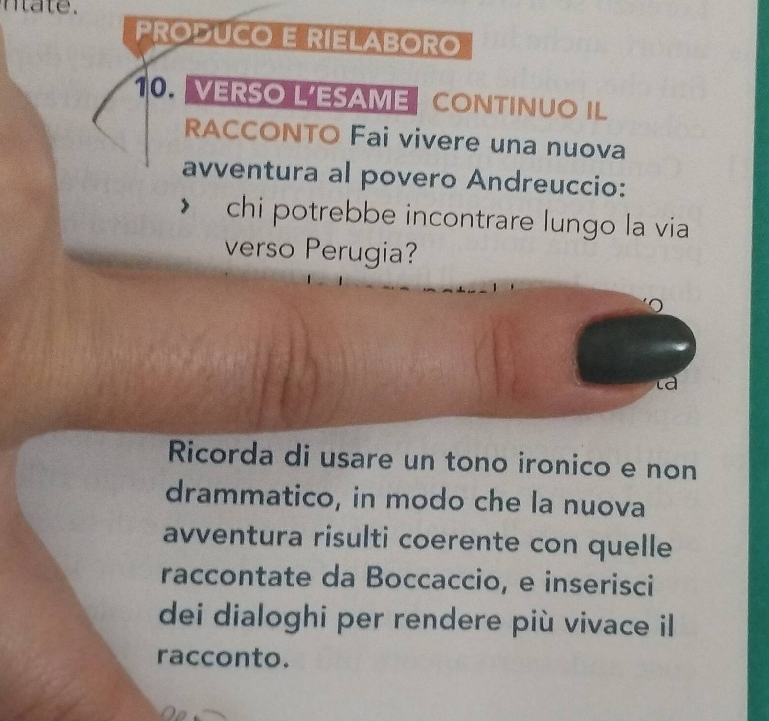 a te . 
PRODUCO E RIELABORO 
10.VERSO L'ESAME CONTINUO IL 
RACCONTO Fai vivere una nuova 
avventura al povero Andreuccio: 
chi potrebbe incontrare lungo la via 
verso Perugia? 
là 
Ricorda di usare un tono ironico e non 
drammatico, in modo che la nuova 
avventura risulti coerente con quelle 
raccontate da Boccaccio, e inserisci 
dei dialoghi per rendere più vivace il 
racconto.