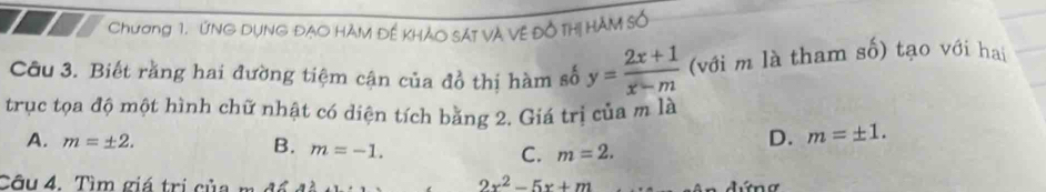 Và Vệ Đồ Thị H 
Chương 1. ỨNG DỤNG ĐẠO HÀM Đế KHả
Câu 3. Biết răng hai đường tiệm cận của đồ thị hàm số y= (2x+1)/x-m  (với m là tham số) tạo với hai
trục tọa độ một hình chữ nhật có diện tích bằng 2. Giá trị của m là
A. m=± 2.
B. m=-1.
D. m=± 1.
C. m=2. 
Câu 4. Tìm giá trị của m ở
2x^2-5x+m