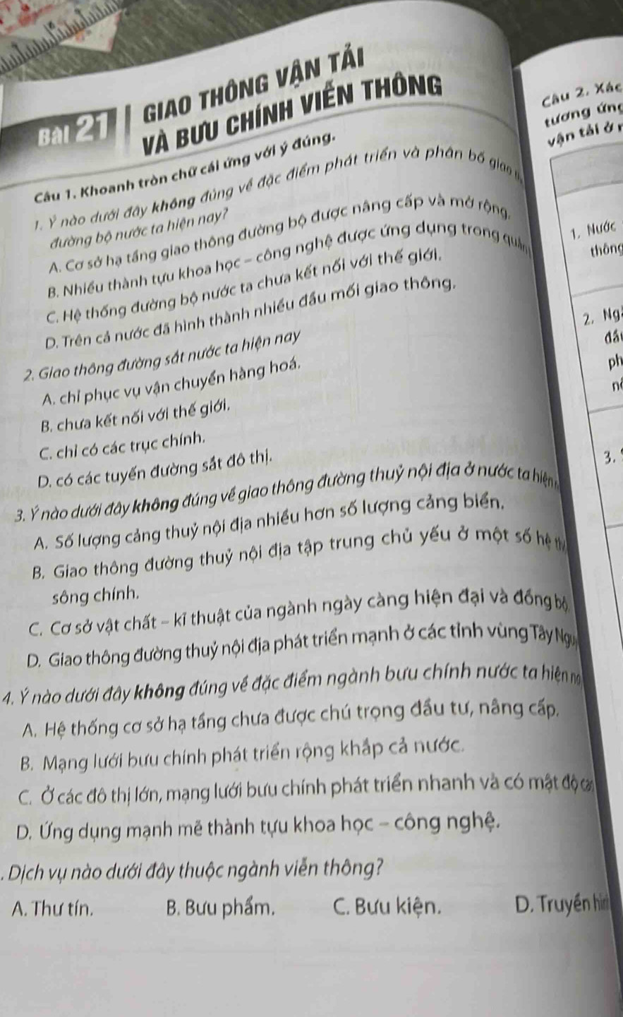 Giao thông Vận tải
Bài 21
Và Bưu chính viền thông
tương ứng
vận tải ởr
Câu 1. Khoanh tròn chữ cái ứng với ý đúng. Câu 2, Xác
1. Ý nào dưới đây không đùng về đặc điểm phát triển và phân bố gia 
1. Nước
đường bộ nước ta hiện nay?
A. Cơ sở hạ tầng giao thông đường bộ được nâng cấp và mở rộng
B. Nhiều thành tựu khoa học - công nghệ được ứng dụng trong quân thông
C. Hệ thống đường bộ nước ta chưa kết nối với thế giới.
D. Trên cả nước đã hình thành nhiều đầu mối giao thông.
2.Ng
2. Giao thông đường sắt nước ta hiện nay
đầ
A. chỉ phục vụ vận chuyển hàng hoá.
n
B. chưa kết nối với thế giới. ph
C. chỉ có các trục chính.
D. có các tuyến đường sắt đô thị.
3.
3. Ý nào dưới đây không đúng về giao thông đường thuỷ nội địa ở nước ta hiệng
A. Số lượng cảng thuỷ nội địa nhiều hơn số lượng cảng biển,
B. Giao thông đường thuỷ nội địa tập trung chủ yếu ở một số hệ t
sông chính.
C. Cơ sở vật chất - kĩ thuật của ngành ngày càng hiện đại và đồng bộ
D. Giao thông đường thuỷ nội địa phát triển mạnh ở các tỉnh vùng Tây Ngy
4. Ý nào dưới đây không đúng về đặc điểm ngành bưu chính nước ta hiện ma
A. Hệ thống cơ sở hạ tầng chưa được chú trọng đầu tư, nâng cấp.
B. Mạng lưới bưu chính phát triển rộng khắp cả nước.
C. Ở các đô thị lớn, mạng lưới bưu chính phát triển nhanh và có mật độ ớ
D. Ứng dụng mạnh mẽ thành tựu khoa học - công nghệ.
Dịch vụ nào dưới đây thuộc ngành viễn thông?
A. Thư tín. B. Bưu phẩm. C. Bưu kiện. D. Truyền hìn