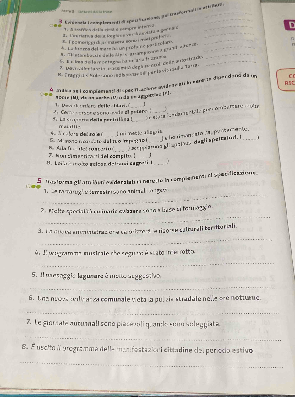 Parte 3  Sintassi della frase
3 Evidenzia i complementi di specificazione, poi trasformali in attributi
1. Il traffico della città è sempre intenso.
D
2. L'iniziativa della Regione verrã avviata a gennaio._
_
3. I pomeriggi di primavera sono i miei preferiti.
4. La brezza del mare ha un profumo particolare
5. Gli stambecchi delle Alpi si arrampicano a grandi altezze. ___n
6. Il clima della montagna ha un'aria frizzante._
7. Devi rallentare in prossimità degli svincoli delle autostrade
8, I raggi del Sole sono indispensabili per la vita sulla Terra
RIC
4 Indica se i complementi di specificazione evidenziati in neretto dipendono da un
C(
nome (N), da un verbo (V) o da un aggettivo (A).
1. Devi ricordarti delle chiavi. (   
2. Certe persone sono avide di potere. ( )
3. La scoperta della penicillina (_ _) è stata fondamentale per combattere molte
malattie.
4. Il calore del sole ( )mi mette allegria.
5. Mi sono ricordato del tuo impegno (
) e ho rimandato l’appuntamento.
6. Alla fine del concerto ( _) scoppiarono gli applausi degli spettatori. (
7. Non dimenticarti del compito. ( _
8. Leila è molto gelosa dei suoi segreti. (_ )
5 Trasforma gli attributi evidenziati in neretto in complementi di specificazione.
_
1. Le tartarughe terrestri sono animali longevi.
_
2. Molte specialità culinarie svizzere sono a base di formaggio.
3. La nuova amministrazione valorizzerà le risorse culturali territoriali.
_
4. Il programma musicale che seguivo è stato interrotto.
_
5. Il paesaggio lagunare è molto suggestivo.
_
6. Una nuova ordinanza comunale vieta la pulizia stradale nelle ore notturne.
_
7. Le giornate autunnali sono piacevoli quando sono soleggiate.
_
8. È uscito il programma delle manifestazioni cittadine del periodo estivo.
_