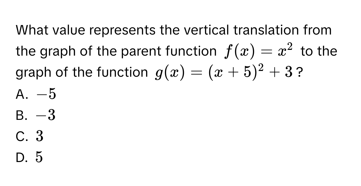 What value represents the vertical translation from the graph of the parent function $f(x) = x^2$ to the graph of the function $g(x) = (x + 5)^2 + 3$? 
A. $-5$
B. $-3$
C. $3$
D. $5$