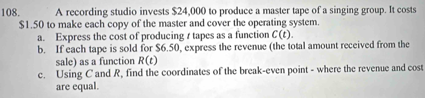 A recording studio invests $24,000 to produce a master tape of a singing group. It costs
$1.50 to make each copy of the master and cover the operating system. 
a. Express the cost of producing t tapes as a function C(t). 
b. If each tape is sold for $6.50, express the revenue (the total amount received from the 
sale) as a function R(t)
c. Using C and R, find the coordinates of the break-even point - where the revenue and cost 
are equal.