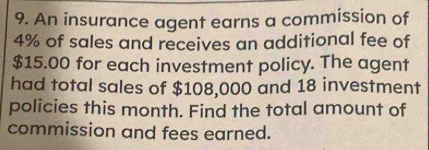 An insurance agent earns a commission of
4% of sales and receives an additional fee of
$15.00 for each investment policy. The agent 
had total sales of $108,000 and 18 investment 
policies this month. Find the total amount of 
commission and fees earned.