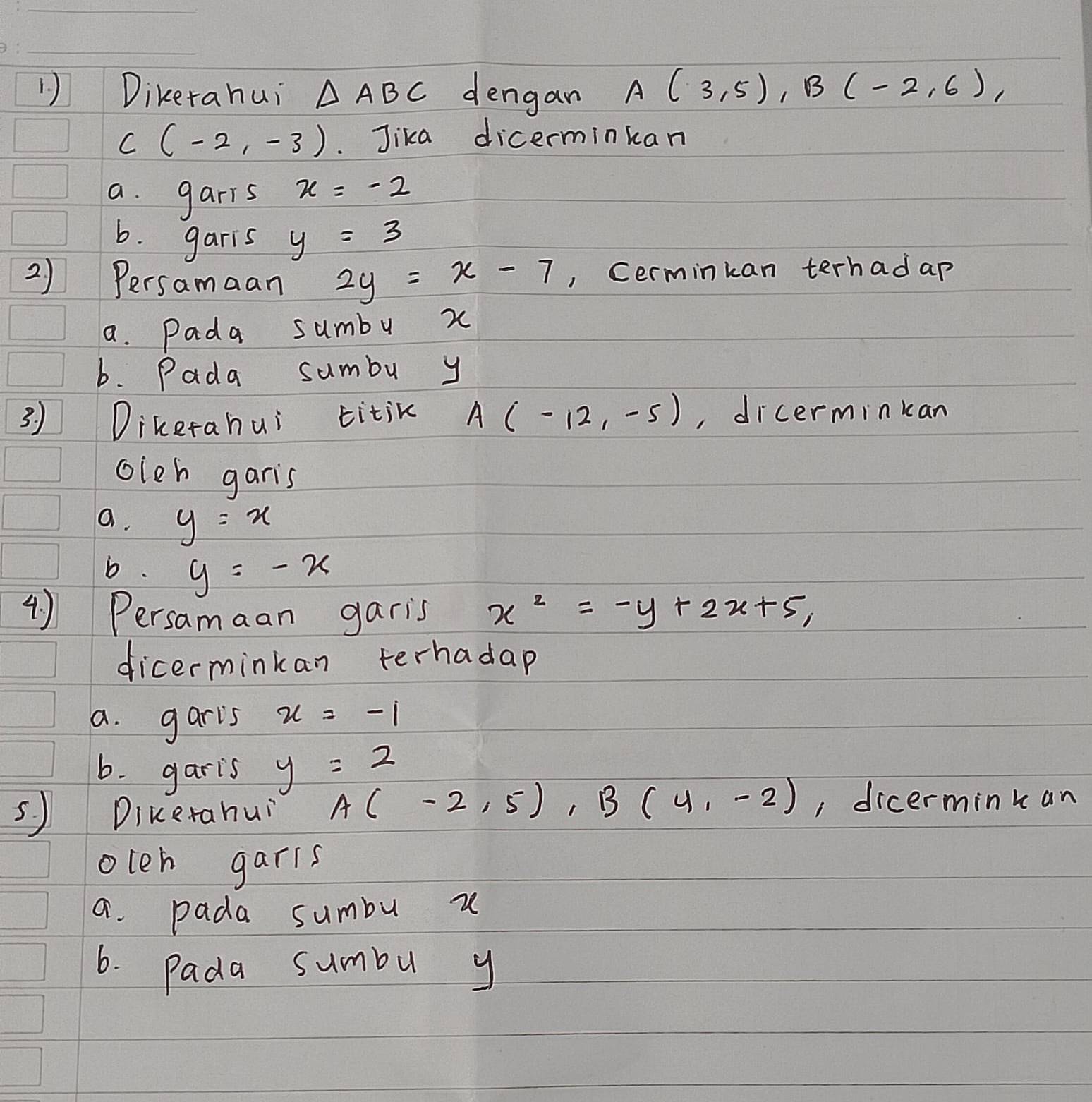 Dikerahui △ ABC dengan A(3,5), B(-2,6),
C(-2,-3) Jika dicerminkan
a. garrs x=-2
b. garis y=3
2) Persamaan 2y=x-7 , Cerminkan terhad ap
a. Pada sumby x
b. Pada sumbu y
3. ) Diketahui titik A(-12,-5) , dicerminkan
oleh garis
a. y=x
b. y=-x
4 ) Persamaan garis x^2=-y+2x+5, 
dicerminkan terhadap
a. garis x=-1
b. garis y=2
sJ Dikerahuǐ A(-2,5), B(4,-2) , dicerminkan
oleh garis
a. pada sumbu u
6. Pada sumbu y