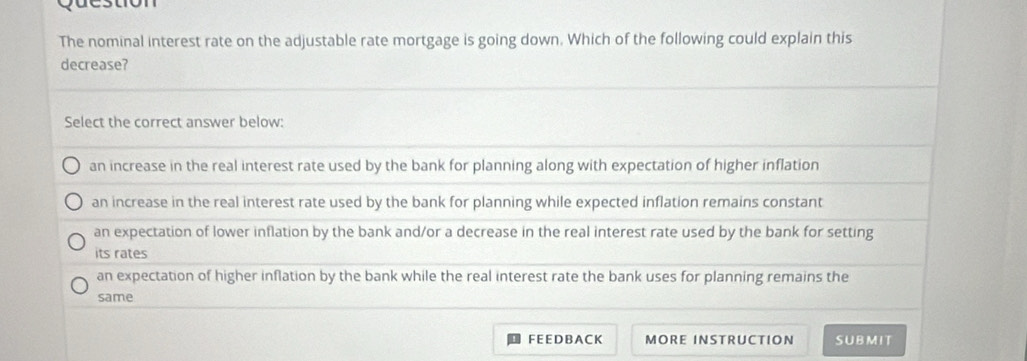 The nominal interest rate on the adjustable rate mortgage is going down. Which of the following could explain this
decrease?
Select the correct answer below:
an increase in the real interest rate used by the bank for planning along with expectation of higher inflation
an increase in the real interest rate used by the bank for planning while expected inflation remains constant
an expectation of lower inflation by the bank and/or a decrease in the real interest rate used by the bank for setting
its rates
an expectation of higher inflation by the bank while the real interest rate the bank uses for planning remains the
same
FEEDBACK MORE INSTRUCTION SUBMIT