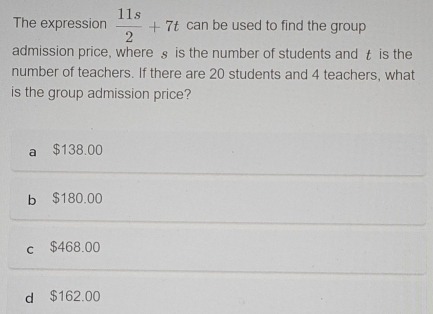 The expression  11s/2 +7t can be used to find the group
admission price, where § is the number of students and t is the
number of teachers. If there are 20 students and 4 teachers, what
is the group admission price?
a $138.00
b $180.00
c $468.00
d $162.00