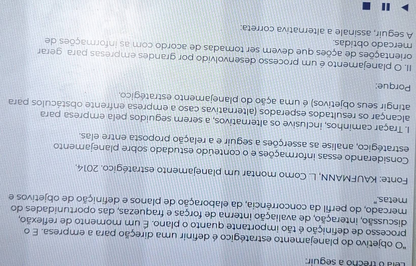 Lela o trêcho à seguir: 
"O objetivo do planejamento estratégico é definir uma direção para a empresa. E o 
processo de definição é tão importante quanto o plano. É um momento de reflexão, 
discussão, interação, de avaliação interna de forças e fraquezas, das oportunidades do 
mercado, do perfil da concorrência, da elaboração de planos e definição de objetivos e 
metas.” 
Fonte: KAUFMANN, L. Como montar um planejamento estratégico. 2014. 
Considerando essas informações e o conteúdo estudado sobre planejamento 
estratégico, analise as asserções a seguir e a relação proposta entre elas. 
I. Traçar caminhos, inclusive os alternativos, a serem seguidos pela empresa para 
alcançar os resultados esperados (alternativas caso a empresa enfrente obstáculos para 
atingir seus objetivos) é uma ação do planejamento estratégico. 
Porque: 
II. O planejamento é um processo desenvolvido por grandes empresas para gerar 
orientações de ações que devem ser tomadas de acordo com as informações de 
mercado obtidas. 
A seguir, assinale a alternativa correta: