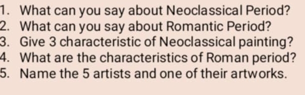 What can you say about Neoclassical Period? 
2. What can you say about Romantic Period? 
3. Give 3 characteristic of Neoclassical painting? 
4. What are the characteristics of Roman period? 
5. Name the 5 artists and one of their artworks.