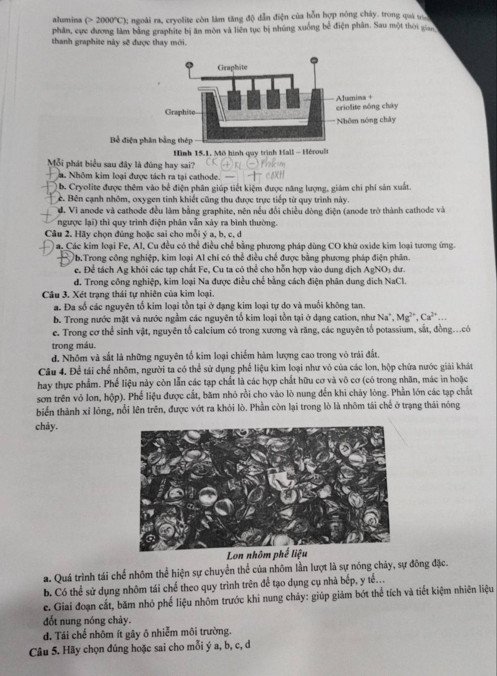 alumina (>2000°C); ngoài ra, cryolite còn làm tăng độ dẫn điện của hỗn hợp nóng chảy. trong quá trìn
phân, cực đương làm bằng graphite bị ăn mòn và liên tục bị nhúng xuống bể điện phân. Sau một thời gian
thanh graphite này sẽ được thay mới.
Bể điện 
Hình 15.1. Mồ hình quy trình Hall - Héroult
Mỗi phát biểu sau đây là đúng hay sai?
a. Nhôm kim loại được tách ra tại cathode.
b. Cryolite được thêm vào bề điện phân giúp tiết kiệm được năng lượng, giảm chi phí sản xuất.
c. Bên cạnh nhôm, oxygen tinh khiết cũng thu được trực tiếp từ quy trình này.
d. Vì anode và cathode đều làm bằng graphite, nên nếu đổi chiều dòng điện (anode trở thành cathode và
ngược lại) thì quy trình điện phân vẫn xảy ra bình thường.
Câu 2. Hãy chọn đúng hoặc sai cho mỗi ý a, b, c, d
a. Các kim loại Fe, Al, Cu đều có thể điều chế bằng phương pháp dùng CO khử oxide kim loại tương ứng.
)b.Trong công nghiệp, kim loại Al chỉ có thể điều chế được bằng phương pháp điện phân.
c. Để tách Ag khỏi các tạp chất Fe, Cu ta có thể cho hỗn hợp vào dung dịch AgNO₃ dư.
d. Trong công nghiệp, kim loại Na được điều chế bằng cách điện phân dung dịch NaCl.
Câu 3. Xét trạng thái tự nhiên của kim loại.
a. Đa số các nguyên tố kim loại tồn tại ở dạng kim loại tự do và muối không tan.
b. Trong nước mặt và nước ngầm các nguyên tố kim loại tồn tại ở dạng cation, như Na^+,Mg^(2+),Ca^(2+)...
c. Trong cơ thể sinh vật, nguyên tố calcium có trong xương và răng, các nguyên tố potassium, sắt, đồng...có
trong máu.
d. Nhôm và sắt là những nguyên tố kim loại chiếm hàm lượng cao trong vỏ trái đất.
Câu 4. Để tái chế nhôm, người ta có thể sử dụng phế liệu kim loại như vỏ của các lon, hộp chứa nước giải khát
hay thực phẩm. Phế liệu này còn lẫn các tạp chất là các hợp chất hữu cơ và vô cơ (có trong nhãn, mác in hoặc
sơn trên vỏ lon, hộp). Phế liệu được cắt, băm nhỏ rồi cho vào lò nung đến khi chảy lỏng. Phần lớn các tạp chất
biến thành xỉ lỏng, nổi lên trên, được vớt ra khỏi lò. Phần còn lại trong lò là nhôm tái chế ở trạng thái nóng
chảy.
Lon nhôm phế liệu
a. Quá trình tái chế nhôm thể hiện sự chuyển thể của nhôm lần lượt là sự nóng chảy, sự đông đặc.
b. Có thể sử dụng nhôm tái chế theo quy trình trên đề tạo dụng cụ nhà bếp, y tế...
c. Giai đoạn cắt, băm nhỏ phế liệu nhôm trước khi nung chảy: giúp giảm bớt thể tích và tiết kiệm nhiên liệu
đốt nung nóng chảy.
d. Tái chế nhôm ít gây ô nhiễm môi trường.
Câu 5. Hãy chọn đúng hoặc sai cho mỗi ý a, b, c, d