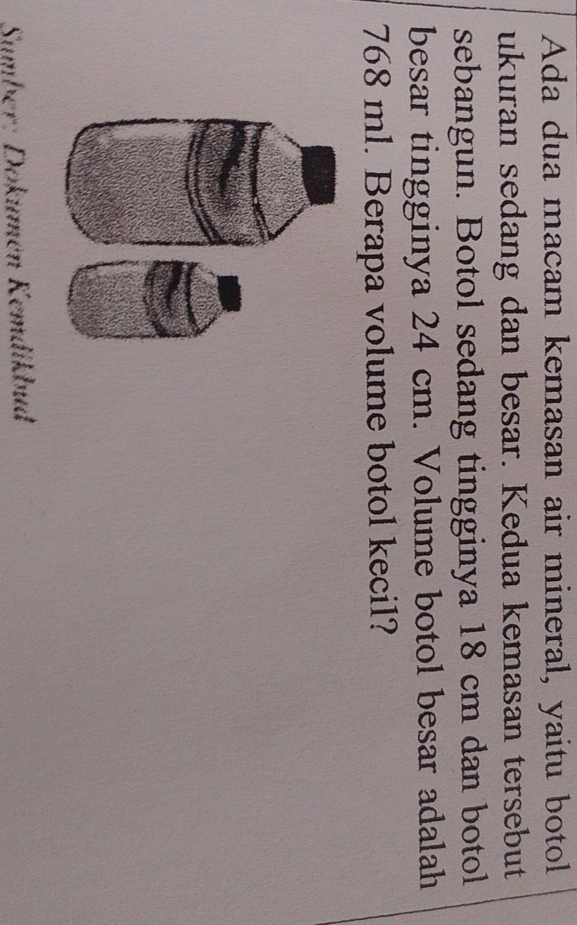 Ada dua macam kemasan air mineral, yaitu botol 
ukuran sedang dan besar. Kedua kemasan tersebut 
sebangun. Botol sedang tingginya 18 cm dan botol 
besar tingginya 24 cm. Volume botol besar adalah
768 ml. Berapa volume botol kecil? 
Sumber: Dokumén Kemdikbud