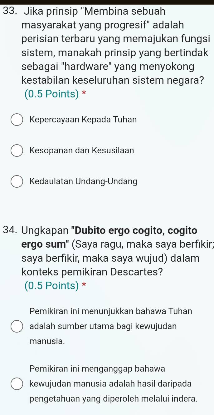 Jika prinsip "Membina sebuah
masyarakat yang progresif" adalah
perisian terbaru yang memajukan fungsi
sistem, manakah prinsip yang bertindak
sebagai "hardware" yang menyokong
kestabilan keseluruhan sistem negara?
(0.5 Points) *
Kepercayaan Kepada Tuhan
Kesopanan dan Kesusilaan
Kedaulatan Undang-Undang
34. Ungkapan "Dubito ergo cogito, cogito
ergo sum" (Saya ragu, maka saya berfıkir;
saya berfıkir, maka saya wujud) dalam
konteks pemikiran Descartes?
(0.5 Points) *
Pemikiran ini menunjukkan bahawa Tuhan
adalah sumber utama bagi kewujudan
manusia.
Pemikiran ini menganggap bahawa
kewujudan manusia adalah hasil daripada
pengetahuan yang diperoleh melalui indera.