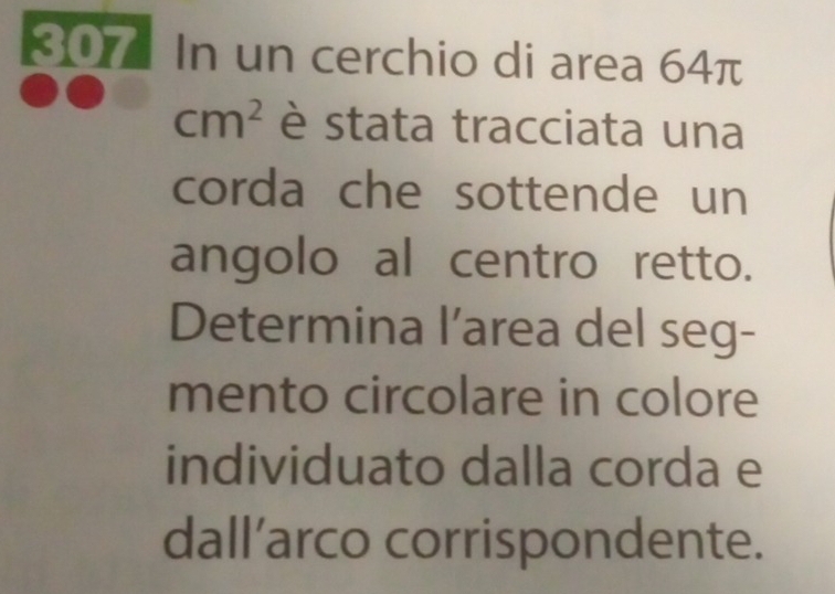 807 In un cerchio di area 64π
cm^2 è stata tracciata una 
corda che sottende un 
angolo al centro retto. 
Determina l’area del seg- 
mento circolare in colore 
individuato dalla corda e 
dall’arco corrispondente.