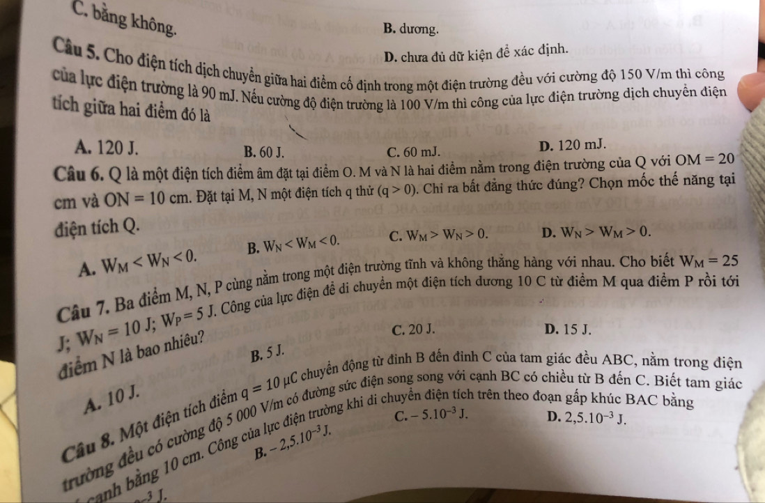 C. bằng không.
B. dương.
D. chưa đủ dữ kiện đề xác định.
Câu 5. Cho điện tích dịch chuyển giữa hai điểm cố định trong một điện trường đều với cường độ 150 V/m thì công
của lực điện trường là 90 mJ. Nếu cường độ điện trường là 100 V/m thì công của lực điện trường địch chuyển điện
tích giữa hai điểm đó là
A. 120 J. B. 60 J. C. 60 mJ. D. 120 mJ.
Câu 6. Q là một điện tích điểm âm đặt tại điểm O. M và N là hai điểm nằm trong điện trường của Q với OM=20
cm và ON=10cm. Đặt tại M, N một điện tích q thử (q>0). Chi ra bất đẳng thức đúng? Chọn mốc thế năng tại
điện tích Q.
A. W_M <0. B. W_N <0. C. W_M>W_N>0. D. W_N>W_M>0.
Câu 7. Ba điểm M, N, P cùng nằm trong một điện trường tĩnh và không thẳng hàng với nhau. Cho biết W_M=25
T. Công của lực điện đề di chuyển một điện tích dương 10 C từ điểm M qua điểm P rồi tới
W_N=10J;W_P=5J
J; C. 20 J. D. 15 J.
điểm N là bao nhiêu?
B. 5 J.
A. 10 J.
Ông sức điện son  cạnh BC có chiều từ B đến C. Biết tam giác
Câu 8. Một điện tích điển q=10mu C chuyển động từ đinh B đến đỉnh C của tam giác đều ABC, nằm trong điện
C. -5.10^(-3)J. D. 2,5.10^(-3)J.
trường đều có cường độ 5 00 òng khi di chuy h trên theo đoạn BAC bằng
B.
-anh bằng 10 cm. Công của
-2,5.10^(-3)J.
_3 J.