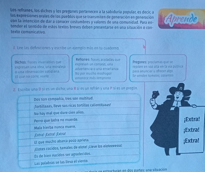 Los refranes, los dichos y los pregones pertenecen a la sabiduría popular, es decir, a 
las expresiones orales de los pueblos que se transmiten de generación en generación Aprende 
con la intención de dar a conocer costumbres y valores de una comunidad. Para en- 
tender el sentido de estos textos breves deben presentarse en una situación o con- 
texto comunicativo. 
Lee las definiciones y escribe un ejemplo más en tu cuaderno. 
Refranes: frases acotadas que Pregones: proclamas que se 
Dichos: frases invariables que expresan un consejo, una repiten en voz alta en la via pública 
expresan una ídea, una moraleja advertencia o una enseñanza. 
o una observación cotidiana. No por mucho madrugar para anunciar u ofrecer algo 
El que no corre, vuelo. amanece más temprano. Se venden tamales, calientes 
2. Escribe una D si es un dícho; una R si es un refrán y una P si es un pregón. 
¡Extra! 
¡Extra! 
¡Extra! 
docir se estructuran en dos partes: una situación