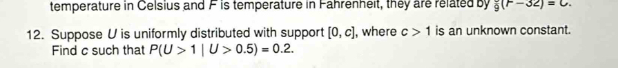 temperature in Celsius and F is temperature in Fahrenheit, they are related by frac 9(r-32)=C. 
12. Suppose U is uniformly distributed with support [0,c] , where c>1 is an unknown constant. 
Find c such that P(U>1|U>0.5)=0.2.