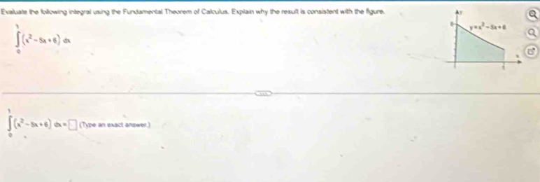 Evaluate the following integral using the Fundamental Theorem of Calculus. Explain why the result is consistent with the figure. y
∈tlimits _0^(1(x^2)-5x+6)dx
y=x^2-5x+6
∈tlimits _0^(1(x^2)-5x+6)dx=□ (T)ype an exact answer.)