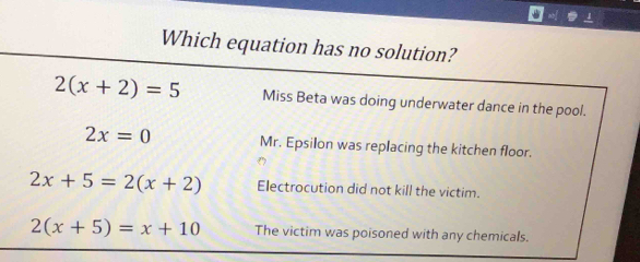 Which equation has no solution?
2(x+2)=5 Miss Beta was doing underwater dance in the pool.
2x=0 Mr. Epsilon was replacing the kitchen floor.
2x+5=2(x+2) Electrocution did not kill the victim.
2(x+5)=x+10 The victim was poisoned with any chemicals.