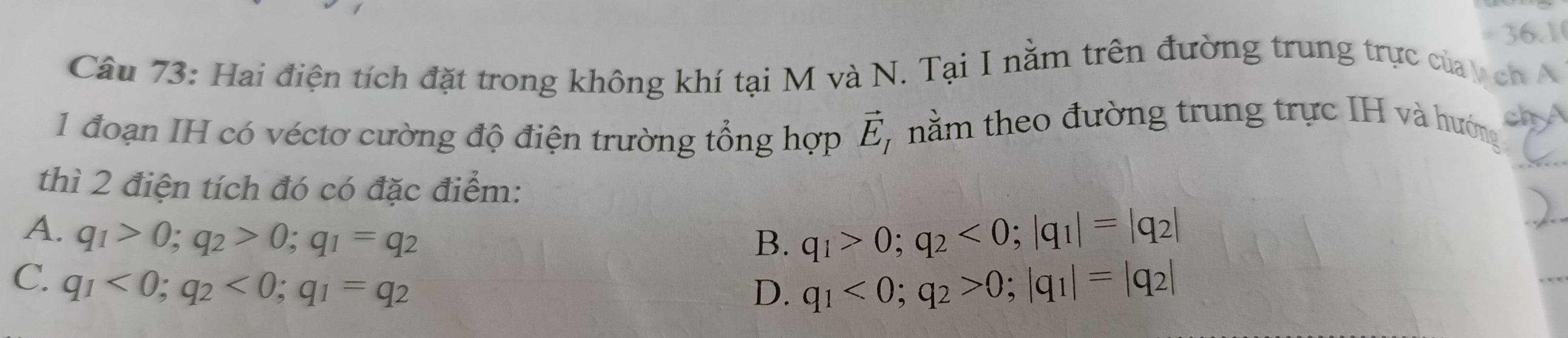 =) 6.1
Câu 73: Hai điện tích đặt trong không khí tại M và N. Tại I nằm trên đường trung trực của ch N
1 đoạn IH có véctơ cường độ điện trường tổng hợp vector E_I 7 nằm theo đường trung trực IH và hướng ch A
thì 2 điện tích đó có đặc điểm:
A. q_1>0; q_2>0; q_1=q_2
B. q_1>0; q_2<0</tex>; |q_1|=|q_2|
C. q_1<0</tex>; q_2<0</tex>; q_1=q_2
D. q_1<0</tex>; q_2>0; |q_1|=|q_2|