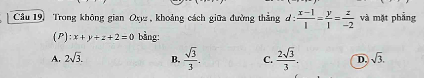 Câu 19, Trong không gian Oxyz , khoảng cách giữa đường thăng d :  (x-1)/1 = y/1 = z/-2  và mặt phẳng
(P): x+y+z+2=0 bằng:
A. 2sqrt(3). B.  sqrt(3)/3 . C.  2sqrt(3)/3 . D. sqrt(3).