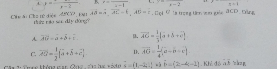 A. y= x/x-2 · B. y=frac x+1 · C. y=frac x-2 · D. frac x+1
Câu 6: Cho tứ diện ABCD , Đặt vector AB=vector a, vector AC=vector b, vector AD=vector c. Gọi G là trọng tâm tam giác BCD , Đằng
thức nào sau đây đúng?
A. vector AG=vector a+vector b+vector c.
B. vector AG= 1/3 (vector a+vector b+vector c).
C. vector AG= 1/2 (vector a+vector b+vector c).
D. vector AG= 1/4 (vector a+vector b+vector c). 
Câu 7: Trong không gian Oxvz , cho hai véctơ vector a=(1;-2;1) và vector b=(2;-4;-2). Khi đó vector avector b bǎng