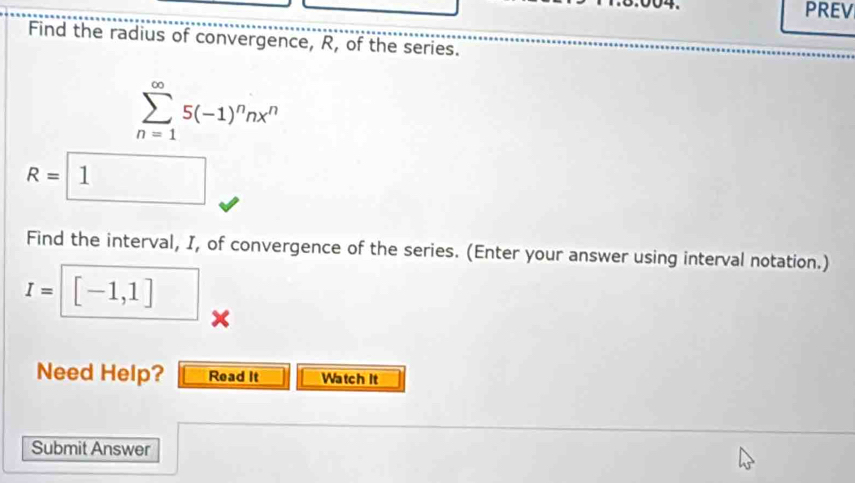 .8.004. PREV 
Find the radius of convergence, R, of the series.
sumlimits _(n=1)^(∈fty)5(-1)^nnx^n
R=□ R= 1 
Find the interval, I, of convergence of the series. (Enter your answer using interval notation.)
I=| [-1,1] x
Need Help? Read It Watch It 
Submit Answer