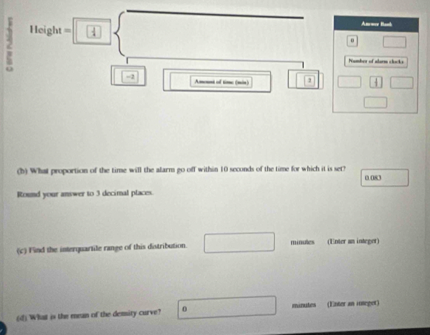 2 Height=□
Anwer Bank 
□ 
Number of alsem clocks
-2 Amount of time (min) 2 □ □ 
□ 
(b) What proportion of the time will the alarm go off within 10 seconds of the time for which it is set?
0.083
Round your answer to 3 decimal places. 
(c) Find the interquartile range of this distribution. frac  minules (Enter an integer) 
(d) What is the mean of the demity curve? 0 beginpmatrix 1,0)  □ /□   minutes (Enter an inseger)