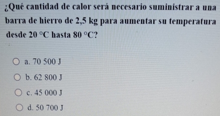 ¿Qué cantidad de calor será necesario suministrar a una
barra de hierro de 2,5 kg para aumentar su temperatura
desde 20°C hasta 80°C ?
a. 70 500 J
b. 62 800 J
c. 45 000 J
d. 50 700 J