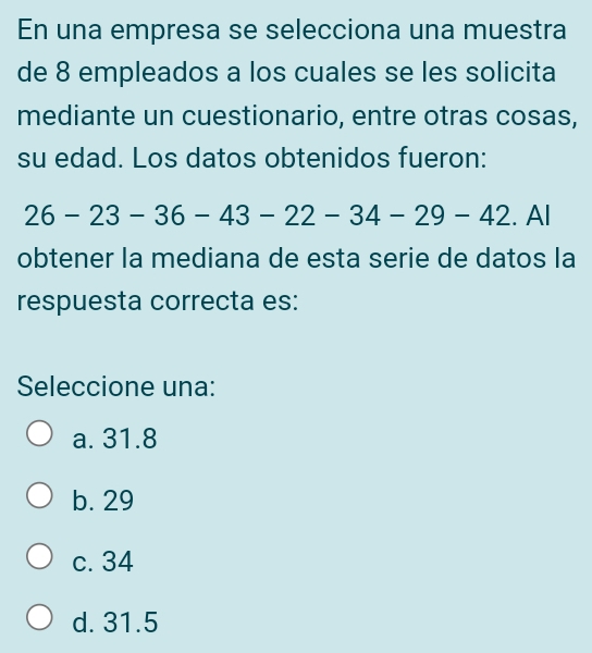 En una empresa se selecciona una muestra
de 8 empleados a los cuales se les solicita
mediante un cuestionario, entre otras cosas,
su edad. Los datos obtenidos fueron:
26-23- 30 -43-22-34-29-42. Al
obtener la mediana de esta serie de datos la
respuesta correcta es:
Seleccione una:
a. 31.8
b. 29
c. 34
d. 31.5