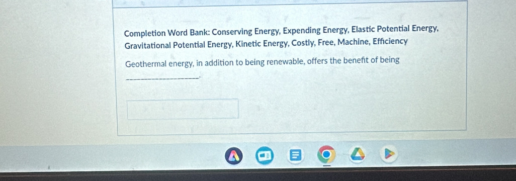 Completion Word Bank: Conserving Energy, Expending Energy, Elastic Potential Energy, 
Gravitational Potential Energy, Kinetic Energy, Costly, Free, Machine, Efficiency 
Geothermal energy, in addition to being renewable, offers the beneft of being 
_.