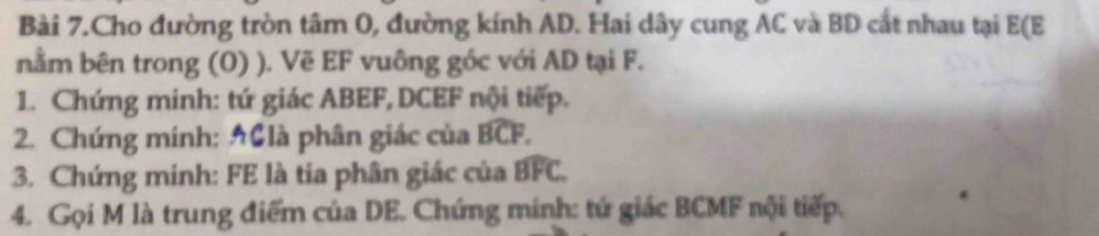 Bài 7.Cho đường tròn tâm 0, đường kính AD. Hai dây cung AC và BD cắt nhau tại E (E
nằm bên trong (O) ). Vẽ EF vuông góc với AD tại F. 
1. Chứng minh: tứ giác ABEF, DCEF nội tiếp. 
2. Chứng minh: AGlà phân giác của widehat BCF. 
3. Chứng minh: FE là tia phân giác của widehat BFC. 
4. Gọi M là trung điểm của DE. Chứng minh: tứ giác BCMF nội tiếp.