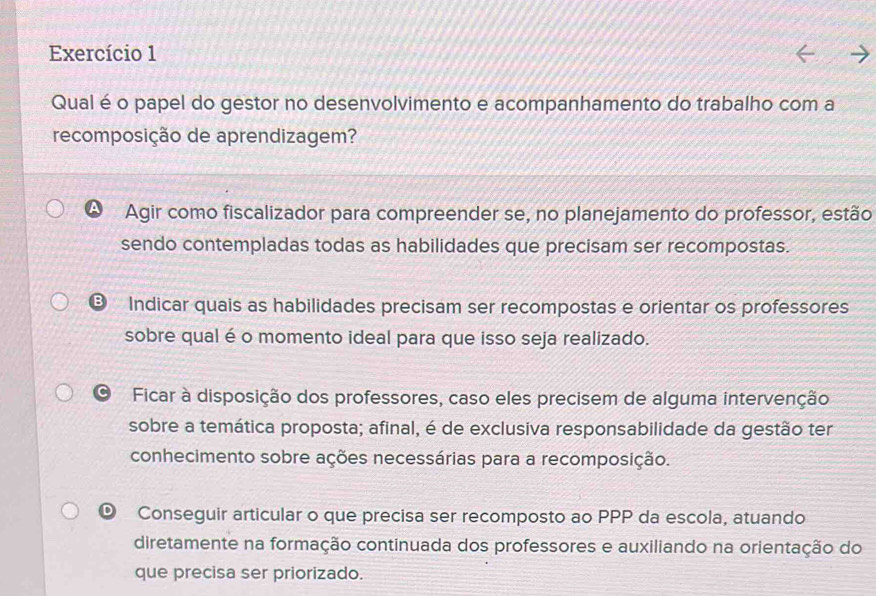 Exercício 1
Qual é o papel do gestor no desenvolvimento e acompanhamento do trabalho com a
recomposição de aprendizagem?
Agir como fiscalizador para compreender se, no planejamento do professor, estão
sendo contempladas todas as habilidades que precisam ser recompostas.
B Indicar quais as habilidades precisam ser recompostas e orientar os professores
sobre qual é o momento ideal para que isso seja realizado.
Ficar à disposição dos professores, caso eles precisem de alguma intervenção
sobre a temática proposta; afinal, é de exclusiva responsabilidade da gestão ter
conhecimento sobre ações necessárias para a recomposição.
© Conseguir articular o que precisa ser recomposto ao PPP da escola, atuando
diretamente na formação continuada dos professores e auxiliando na orientação do
que precisa ser priorizado.