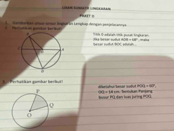 LJIAN SUMATIF LINGKARAN 
PAKET D 
1. Gambarkan unsur-unsur lingkaran Lengkap dengan penjelasannya 
2. Perhatikan gambar berikut! 
Titik O adalah titik pusat lingkaran. 
Jika besar sudut ADB=68° , maka 
besar sudut BOC adalah... 
3. Perhatikan gambar berikut! 
diketahui besar sudut POQ=60°,
OQ=14cm. Tentukan Panjang 
busur PQ dan luas juring POQ