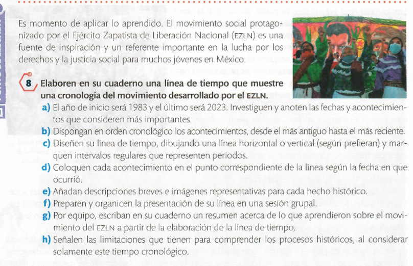 Es momento de aplicar lo aprendido. El movimiento social protago- 
nizado por el Ejército Zapatista de Liberación Nacional (EZLN) es una 
fuente de inspiración y un referente importante en la lucha por los 
derechos y la justicia social para muchos jóvenes en México. 
8 Elaboren en su cuaderno una línea de tiempo que muestre 
una cronología del movimiento desarrollado por el EZLN. 
a) El año de inicio será 1983 y el último será 2023. Investiguen y anoten las fechas y acontecimien- 
tos que consideren más importantes. 
b) Dispongan en orden cronológico los acontecimientos, desde el más antiguo hasta el más reciente. 
c) Diseñen su línea de tiempo, dibujando una línea horizontal o vertical (según prefieran) y mar- 
quen intervalos regulares que representen periodos. 
d) Coloquen cada acontecimiento en el punto correspondiente de la línea según la fecha en que 
ocurrió. 
e) Añadan descripciones breves e imágenes representativas para cada hecho histórico. 
#) Preparen y organicen la presentación de su línea en una sesión grupal. 
g) Por equipo, escriban en su cuaderno un resumen acerca de lo que aprendieron sobre el movi- 
miento del EZLN a partir de la elaboración de la línea de tiempo. 
h) Señalen las limitaciones que tienen para comprender los procesos históricos, al considerar 
solamente este tiempo cronológico.